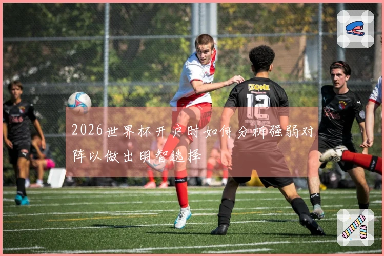2026世界杯开户时如何分析强弱对阵以做出明智选择